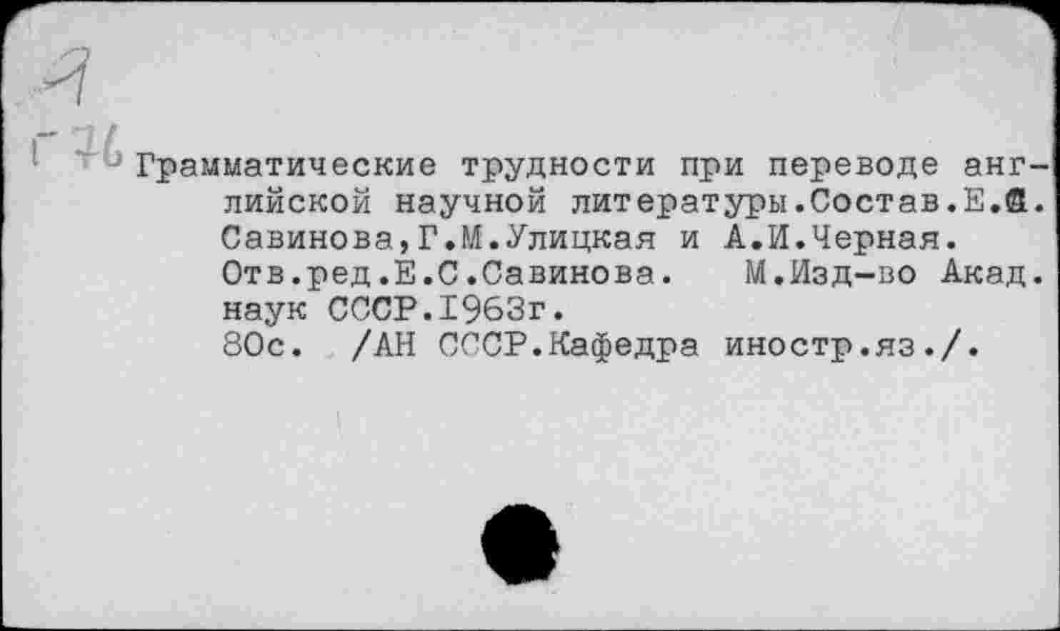 ﻿Грамматические трудности при переводе английской научной литературы.Состав.Е.а. Савинова,Г.М.Улицкая и А.И.Черная.
Отв.ред.Е.С.Савинова. М.Изд-во Акад, наук СССР.1963г.
80с. /АН СССР.Кафедра иностр.яз./.